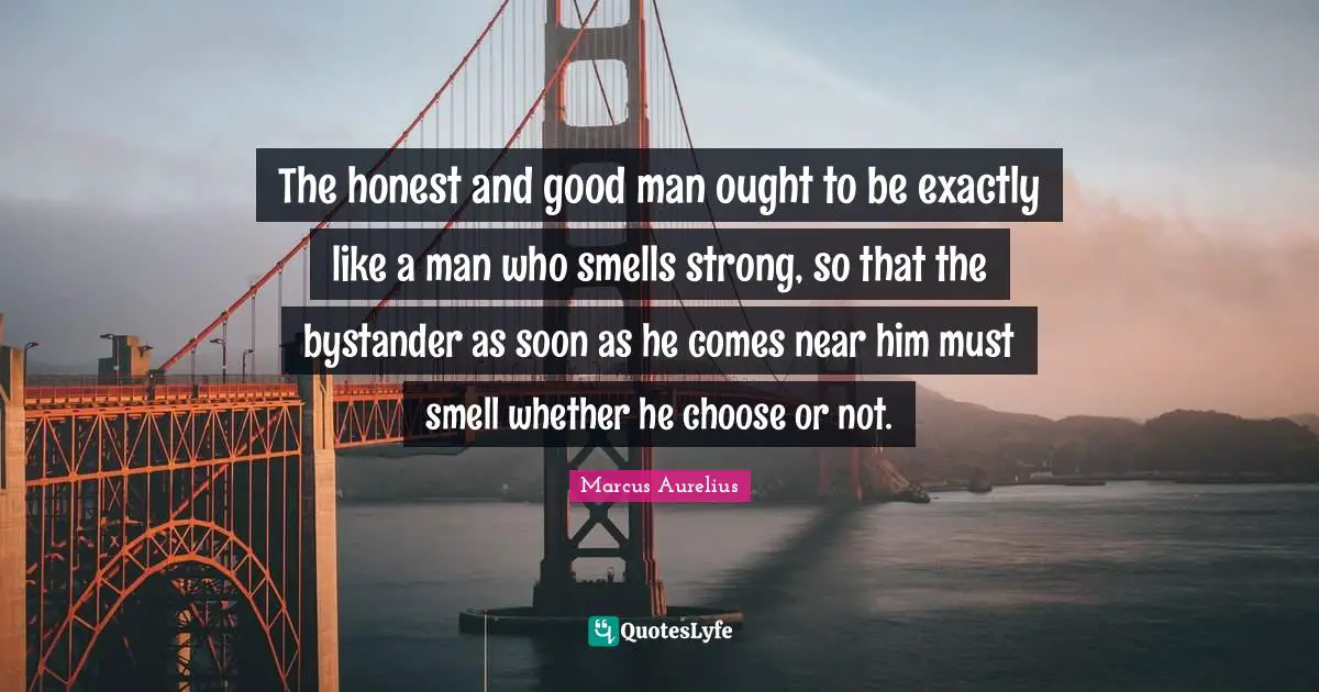 The honest and good man ought to be exactly like a man who smells strong, so that the bystander as soon as he comes near him must smell whether he choose or not.