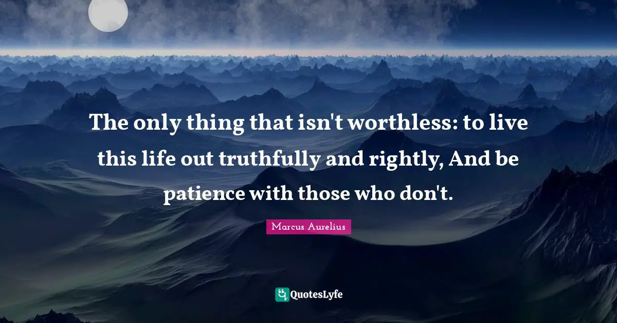 The only thing that isn't worthless: to live this life out truthfully and rightly, And be patience with those who don't.