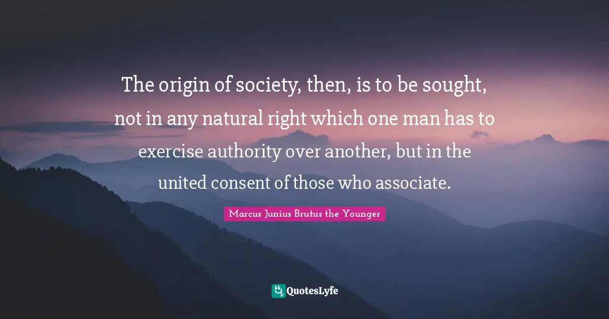The origin of society, then, is to be sought, not in any natural right which one man has to exercise authority over another, but in the united consent of those who associate.