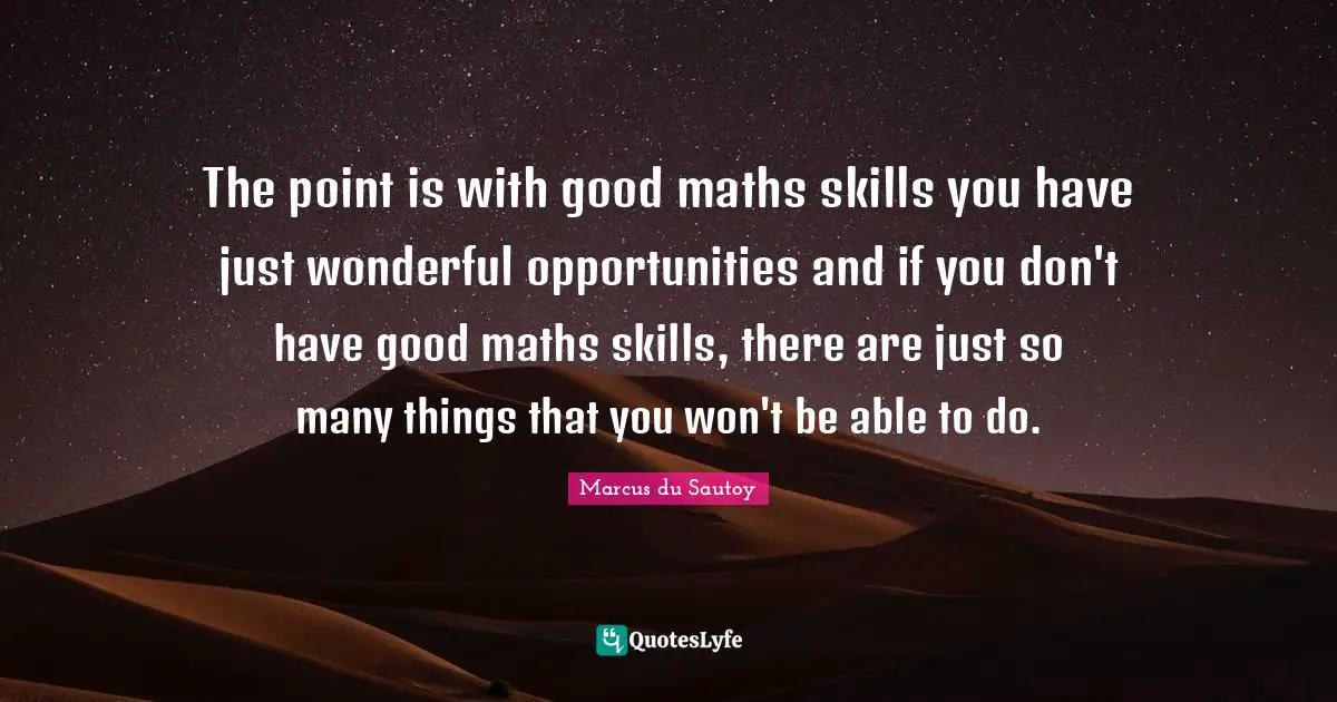 The point is with good maths skills you have just wonderful opportunities and if you don't have good maths skills, there are just so many things that you won't be able to do.