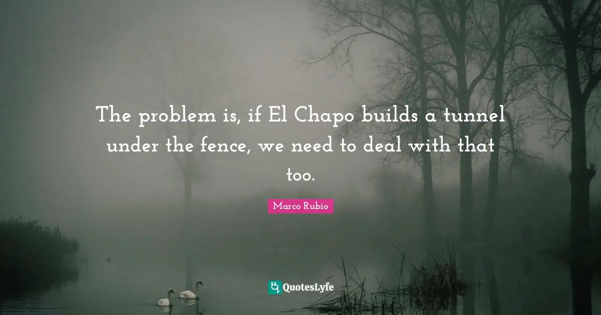 The problem is, if El Chapo builds a tunnel under the fence, we need to deal with that too.