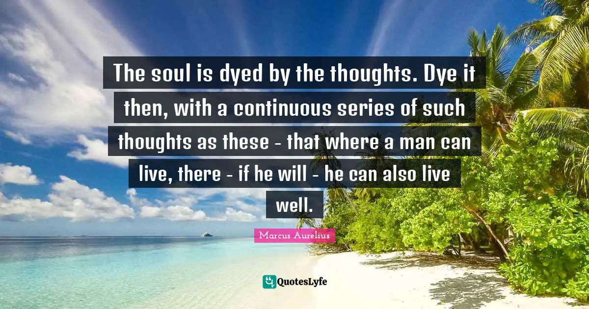 The soul is dyed by the thoughts. Dye it then, with a continuous series of such thoughts as these - that where a man can live, there - if he will - he can also live well.