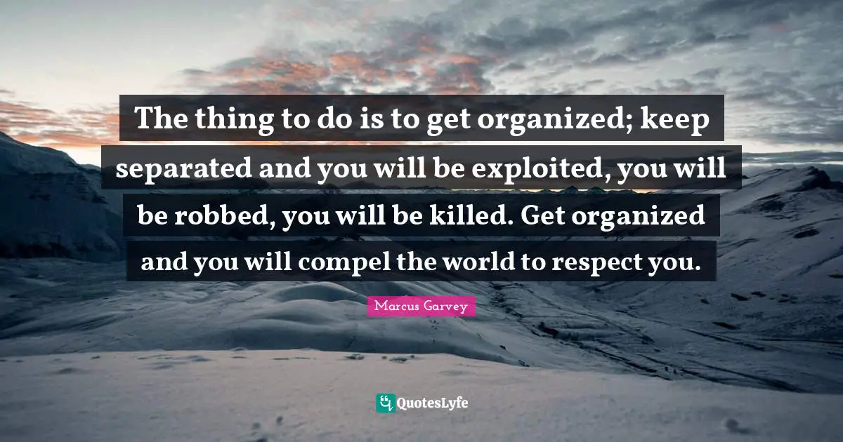 Marcus Garvey Quotes: The thing to do is to get organized; keep separated and you will be exploited, you will be robbed, you will be killed. Get organized and you will compel the world to respect you.