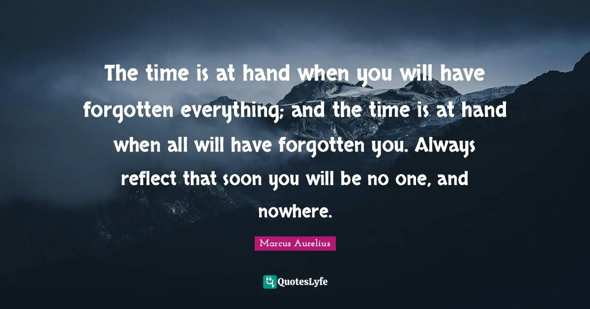 The time is at hand when you will have forgotten everything; and the time is at hand when all will have forgotten you. Always reflect that soon you will be no one, and nowhere.
