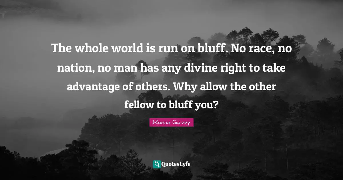 Marcus Garvey Quotes: "The whole world is run on bluff. No race, no nation, no man has any divine right to take advantage of others. Why allow the other fellow to bluff you?"