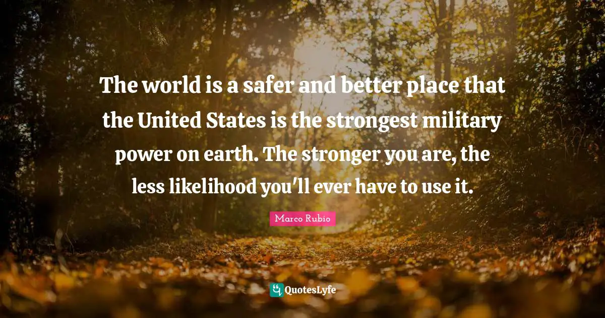 The world is a safer and better place that the United States is the strongest military power on earth. The stronger you are, the less likelihood you'll ever have to use it.