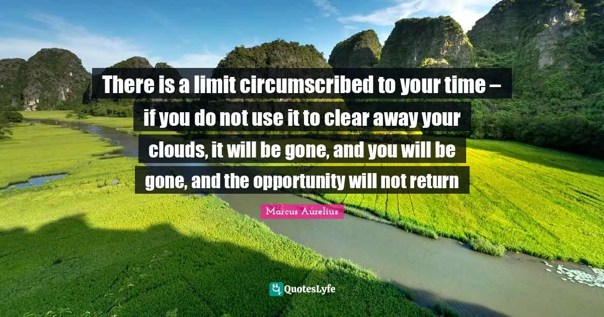 There is a limit circumscribed to your time – if you do not use it to clear away your clouds, it will be gone, and you will be gone, and the opportunity will not return