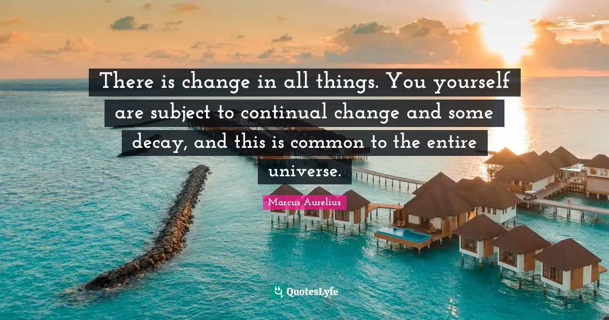 There is change in all things. You yourself are subject to continual change and some decay, and this is common to the entire universe.