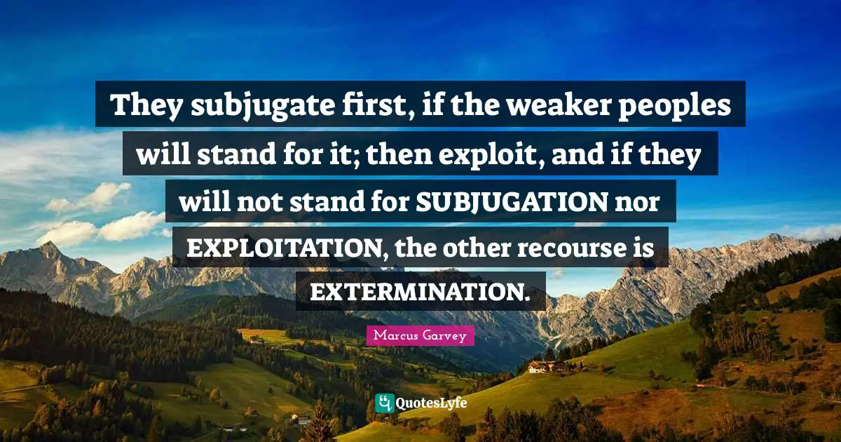Marcus Garvey Quotes: "They subjugate first, if the weaker peoples will stand for it; then exploit, and if they will not stand for SUBJUGATION nor EXPLOITATION, the other recourse is EXTERMINATION."