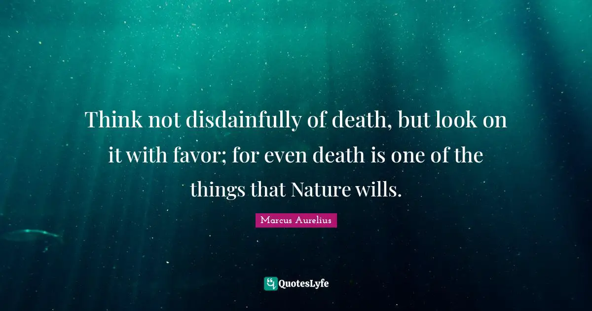 Think not disdainfully of death, but look on it with favor; for even death is one of the things that Nature wills.