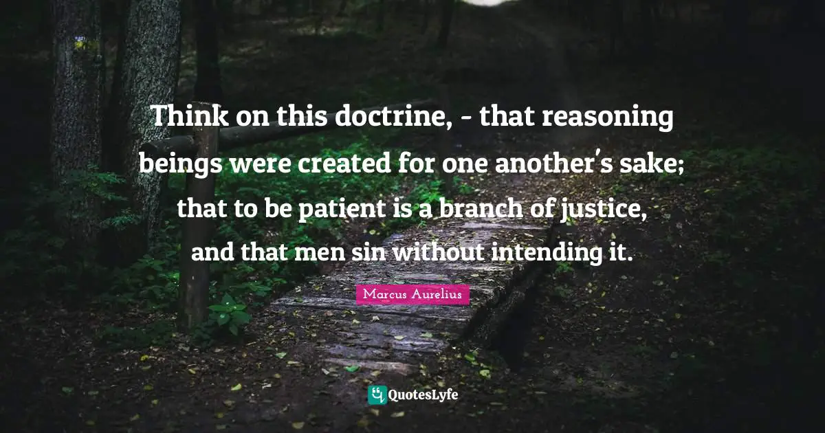Think on this doctrine, - that reasoning beings were created for one another's sake; that to be patient is a branch of justice, and that men sin without intending it.