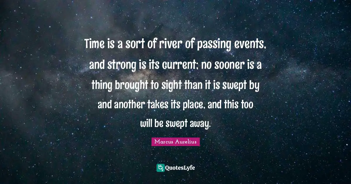 Time is a sort of river of passing events, and strong is its current; no sooner is a thing brought to sight than it is swept by and another takes its place, and this too will be swept away.