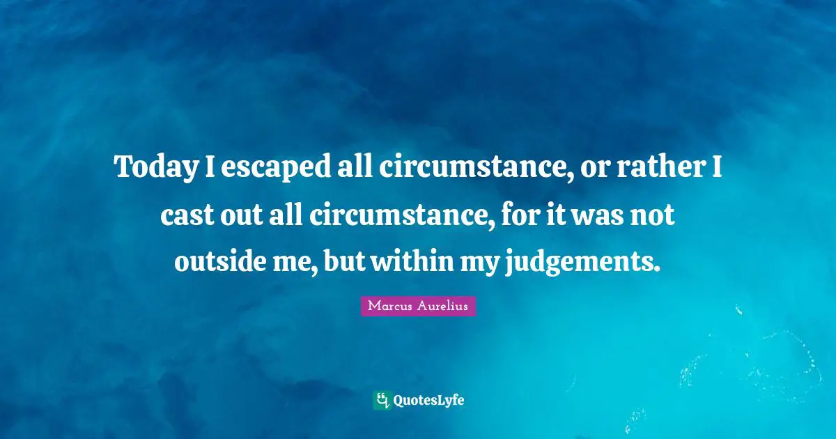 Today I escaped all circumstance, or rather I cast out all circumstance, for it was not outside me, but within my judgements.