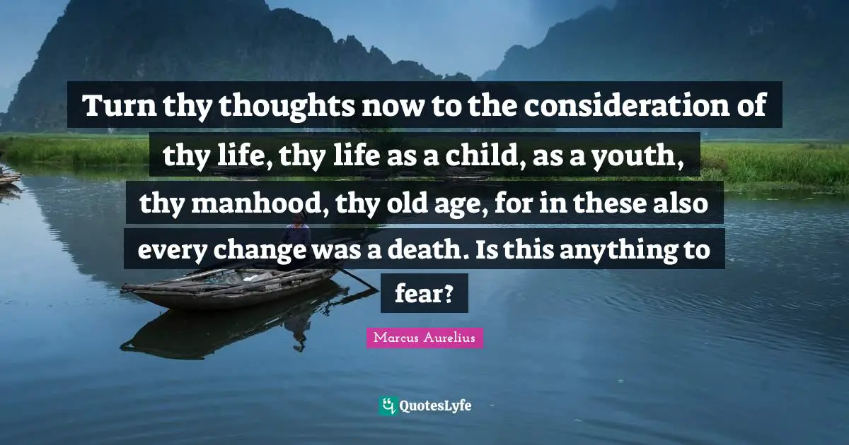 Turn thy thoughts now to the consideration of thy life, thy life as a child, as a youth, thy manhood, thy old age, for in these also every change was a death. Is this anything to fear?