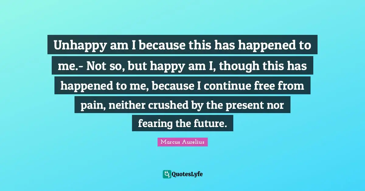 Unhappy am I because this has happened to me.- Not so, but happy am I, though this has happened to me, because I continue free from pain, neither crushed by the present nor fearing the future.