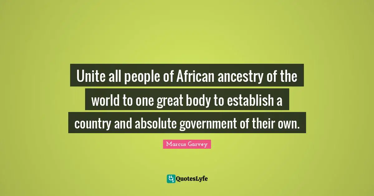 Marcus Garvey Quotes: "Unite all people of African ancestry of the world to one great body to establish a country and absolute government of their own."
