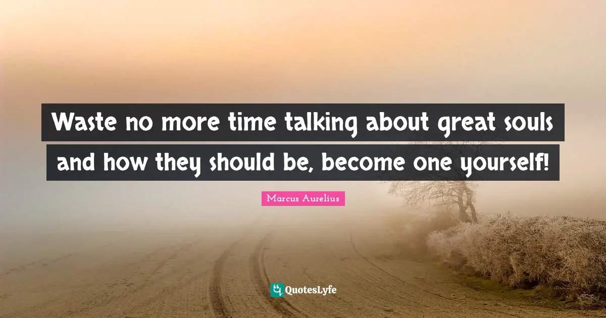 Waste no more time talking about great souls and how they should be, become one yourself!