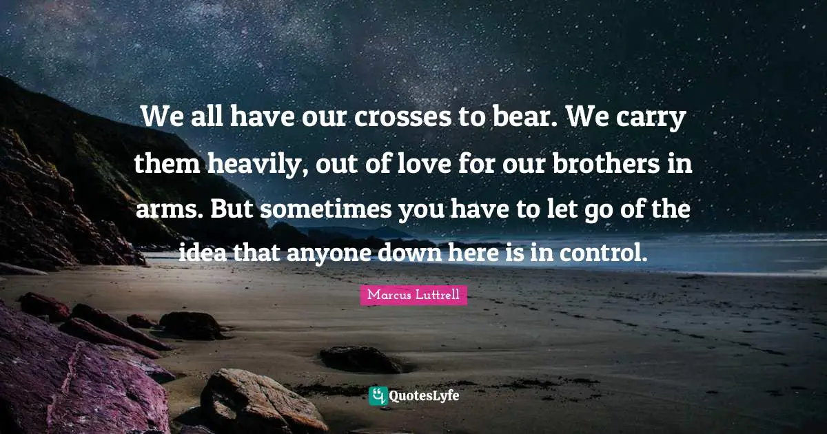 We all have our crosses to bear. We carry them heavily, out of love for our brothers in arms. But sometimes you have to let go of the idea that anyone down here is in control.