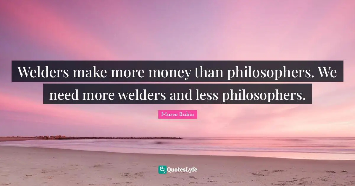 Welders make more money than philosophers. We need more welders and less philosophers.