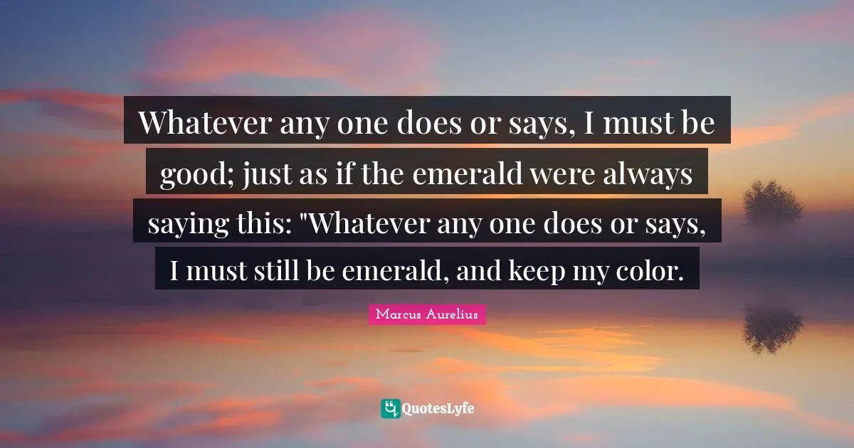 Whatever any one does or says, I must be good; just as if the emerald were always saying this: "Whatever any one does or says, I must still be emerald, and keep my color.