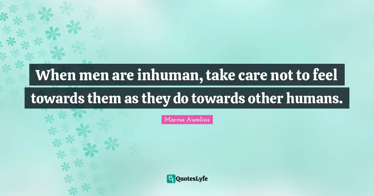 When men are inhuman, take care not to feel towards them as they do towards other humans.