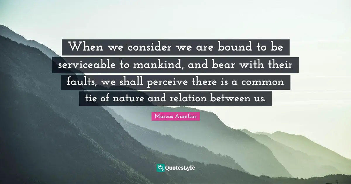When we consider we are bound to be serviceable to mankind, and bear with their faults, we shall perceive there is a common tie of nature and relation between us.