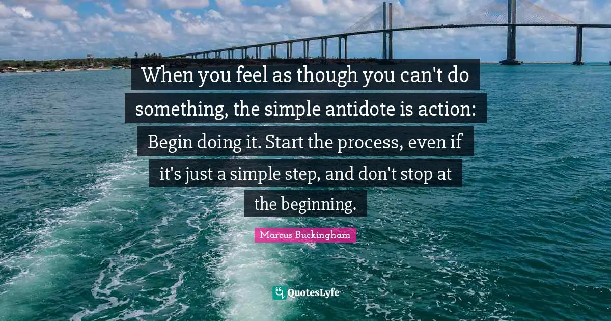 When you feel as though you can't do something, the simple antidote is action: Begin doing it. Start the process, even if it's just a simple step, and don't stop at the beginning.