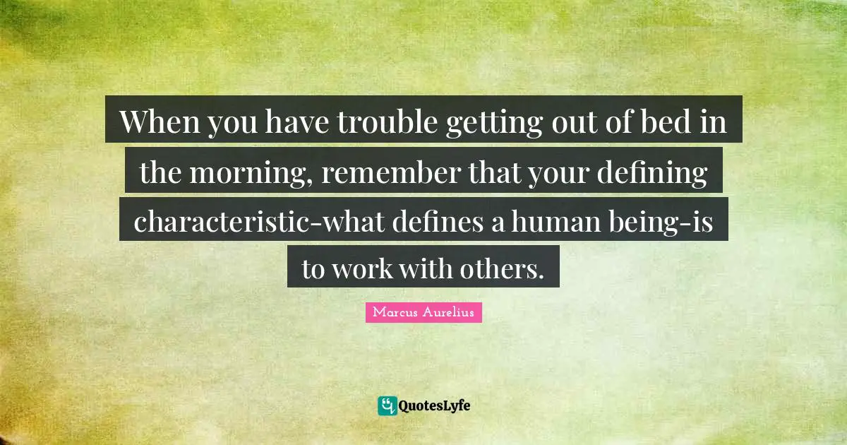 When you have trouble getting out of bed in the morning, remember that your defining characteristic-what defines a human being-is to work with others.