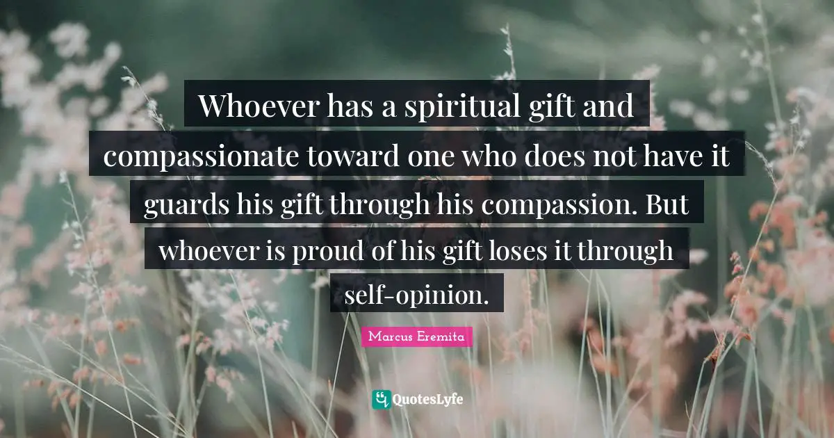 Whoever has a spiritual gift and compassionate toward one who does not have it guards his gift through his compassion. But whoever is proud of his gift loses it through self-opinion.