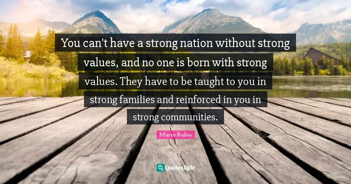 You can't have a strong nation without strong values, and no one is born with strong values. They have to be taught to you in strong families and reinforced in you in strong communities.