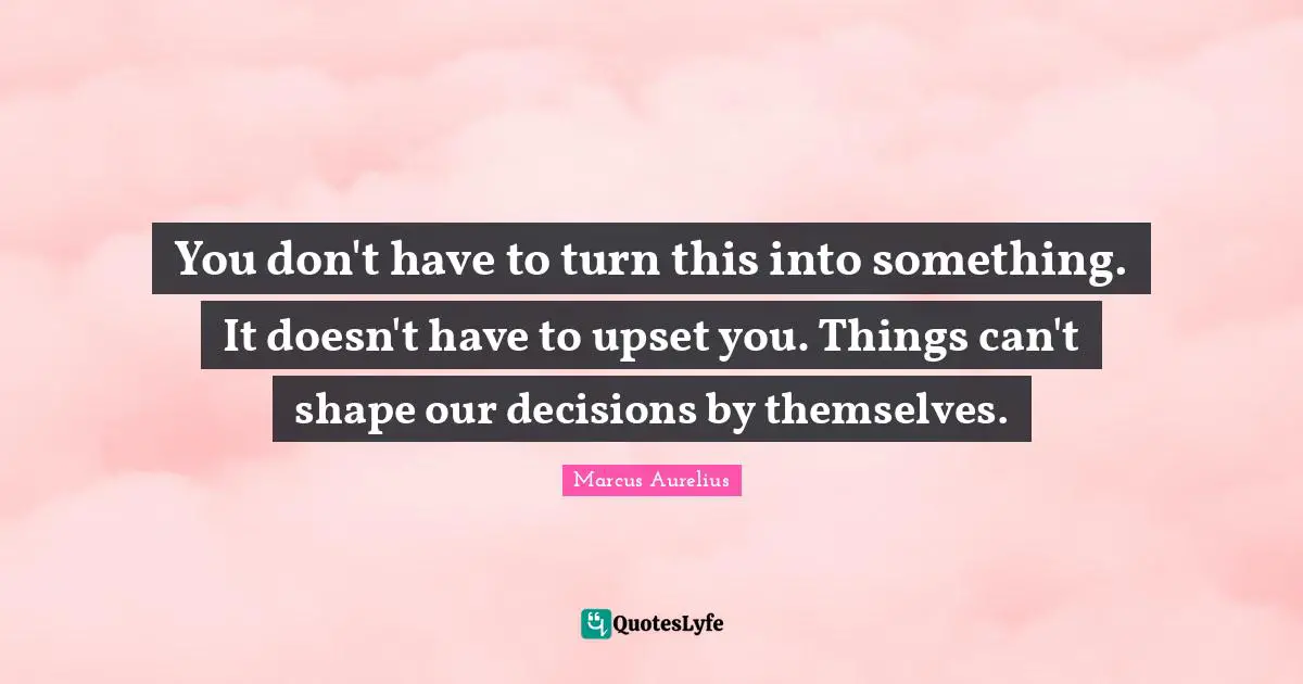 You don't have to turn this into something. It doesn't have to upset you. Things can't shape our decisions by themselves.