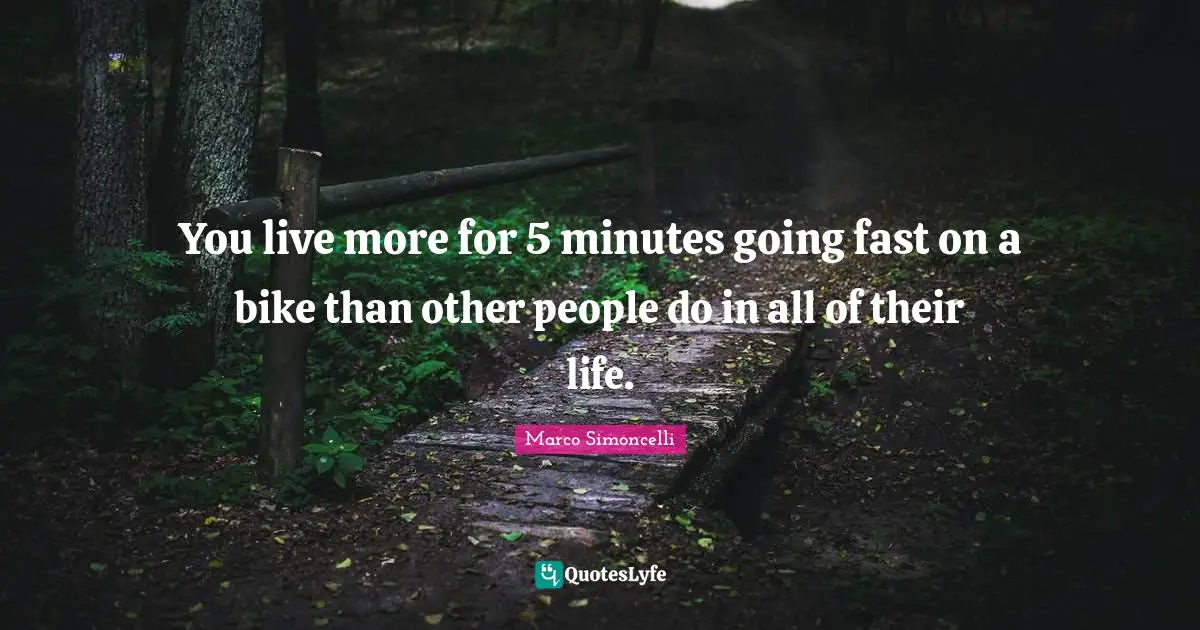 You live more for 5 minutes going fast on a bike than other people do in all of their life.