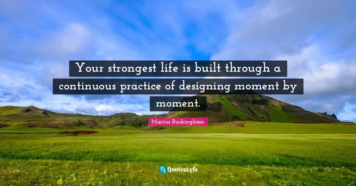 Your strongest life is built through a continuous practice of designing moment by moment.
