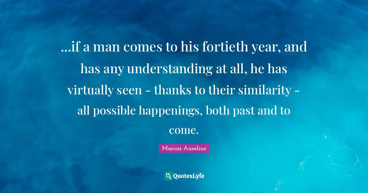 ...if a man comes to his fortieth year, and has any understanding at all, he has virtually seen - thanks to their similarity - all possible happenings, both past and to come.