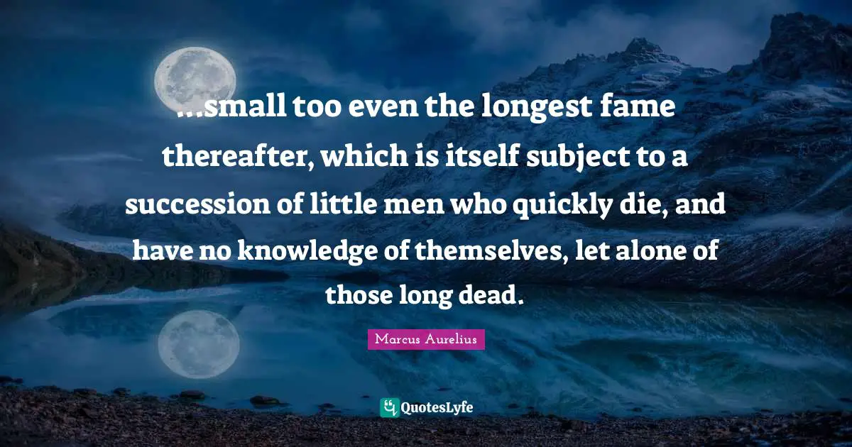 ...small too even the longest fame thereafter, which is itself subject to a succession of little men who quickly die, and have no knowledge of themselves, let alone of those long dead.