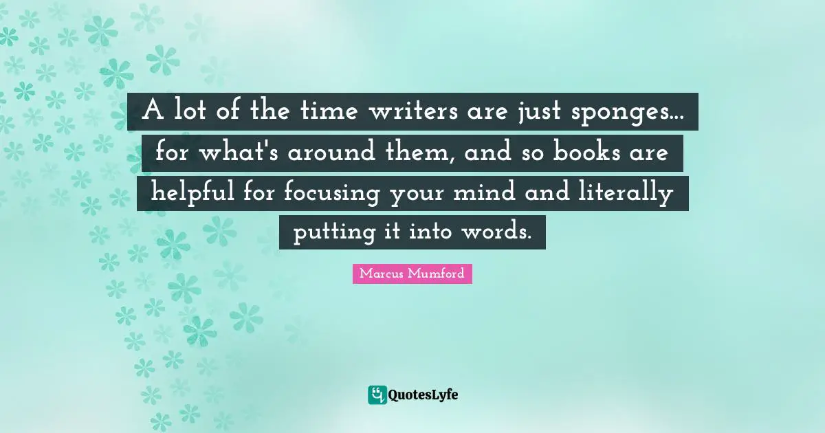 A lot of the time writers are just sponges... for what's around them, and so books are helpful for focusing your mind and literally putting it into words.