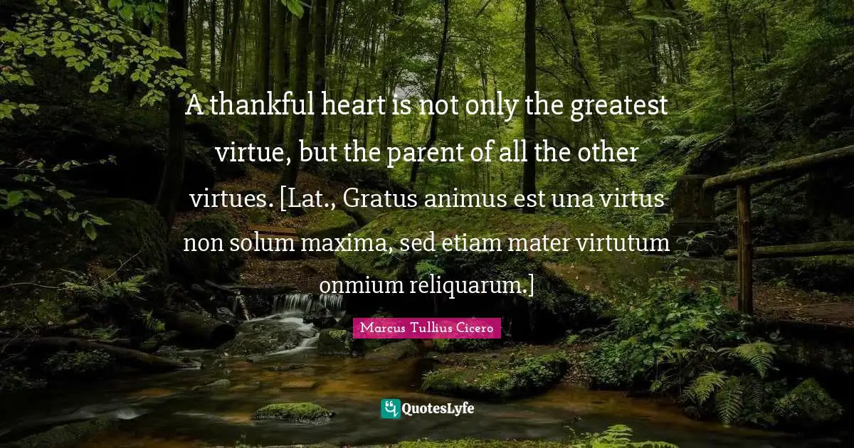 A thankful heart is not only the greatest virtue, but the parent of all the other virtues. [Lat., Gratus animus est una virtus non solum maxima, sed etiam mater virtutum onmium reliquarum.]