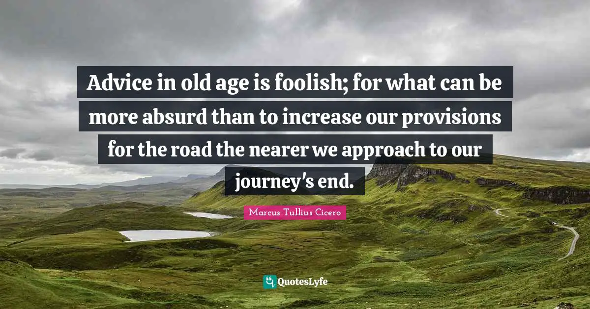 Advice in old age is foolish; for what can be more absurd than to increase our provisions for the road the nearer we approach to our journey's end.