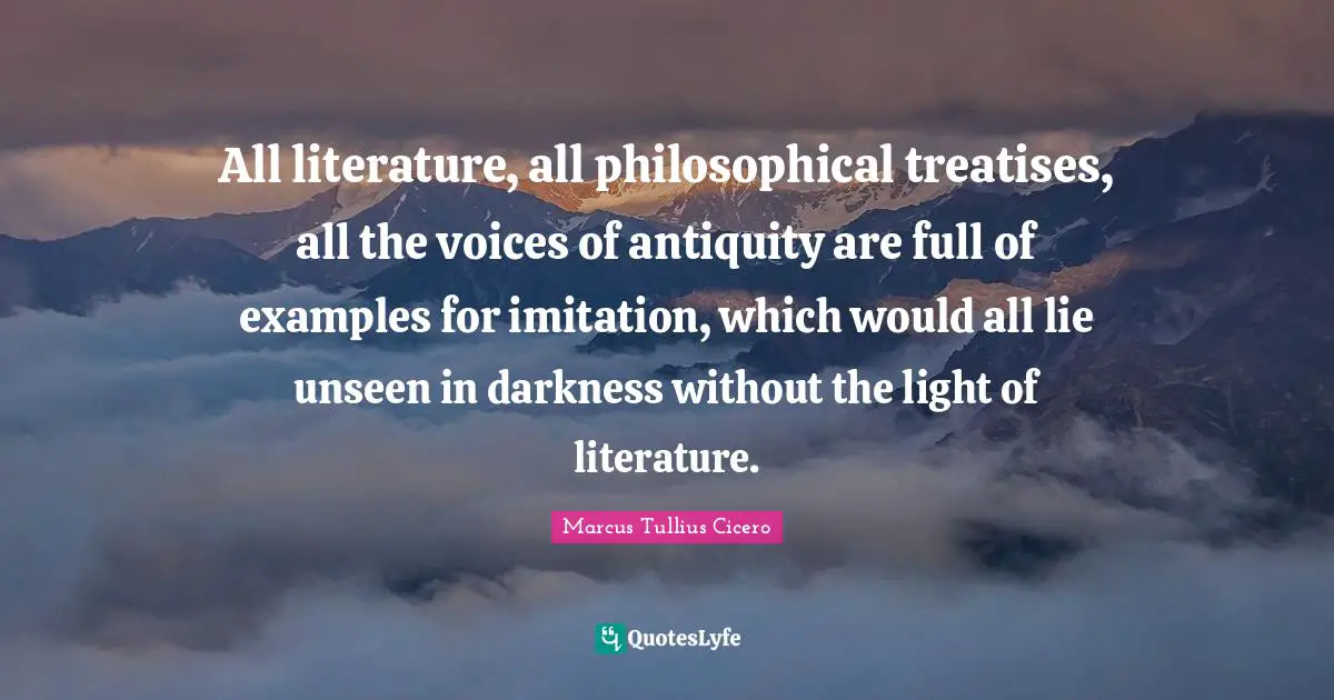 Imitation Quotes: "All literature, all philosophical treatises, all the voices of antiquity are full of examples for imitation, which would all lie unseen in darkness without the light of literature."