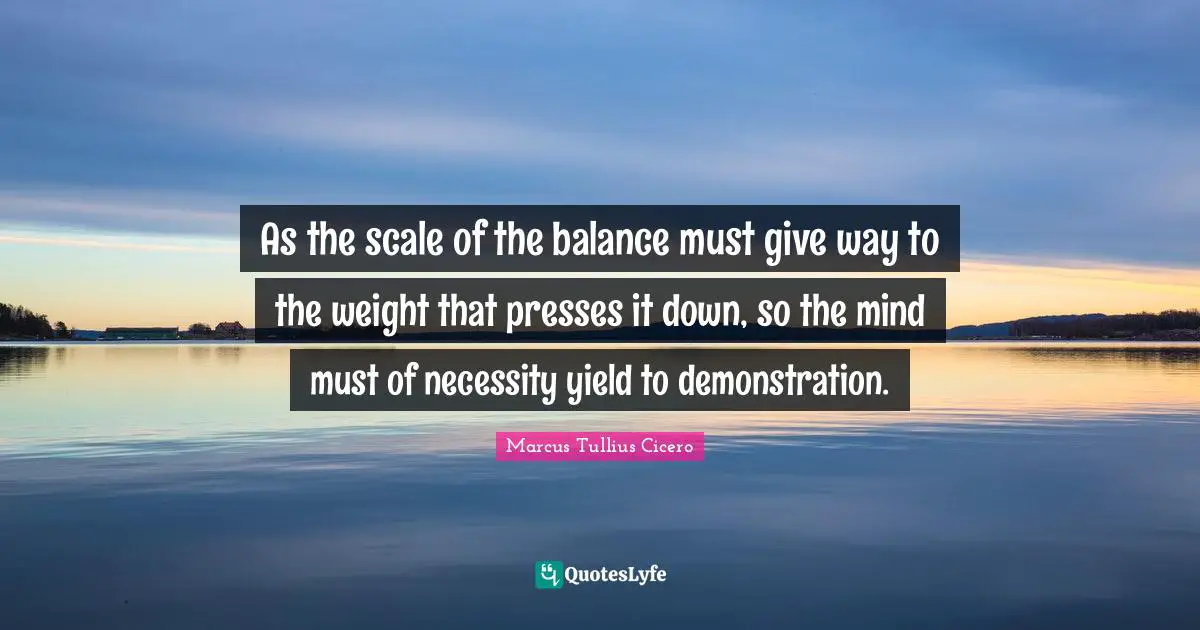 As the scale of the balance must give way to the weight that presses it down, so the mind must of necessity yield to demonstration.