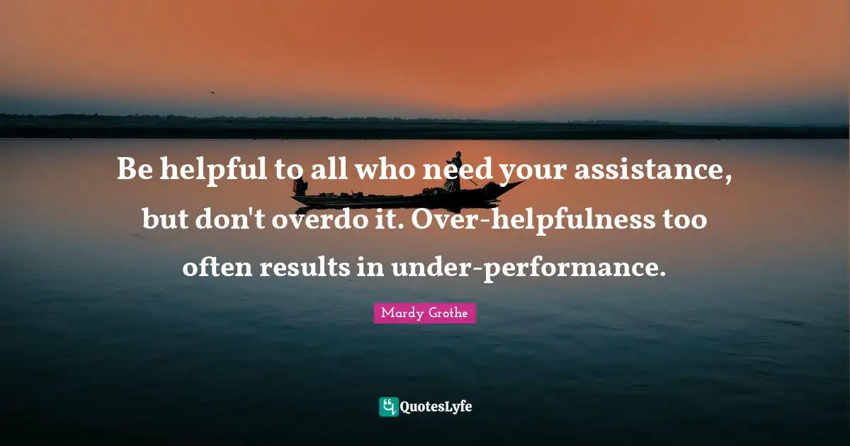 Mardy Grothe Quotes: "Be helpful to all who need your assistance, but don't overdo it. Over-helpfulness too often results in under-performance."