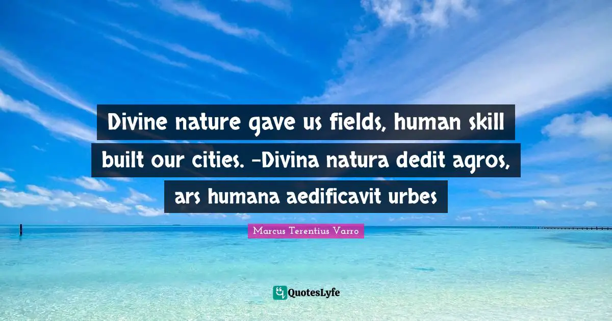 Divine nature gave us fields, human skill built our cities. -Divina natura dedit agros, ars humana aedificavit urbes