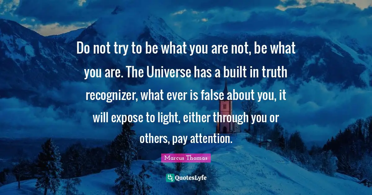 Do not try to be what you are not, be what you are. The Universe has a built in truth recognizer, what ever is false about you, it will expose to light, either through you or others, pay attention.
