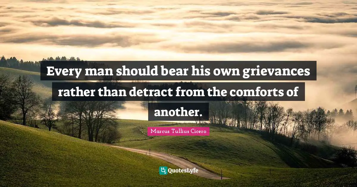 Every man should bear his own grievances rather than detract from the comforts of another.