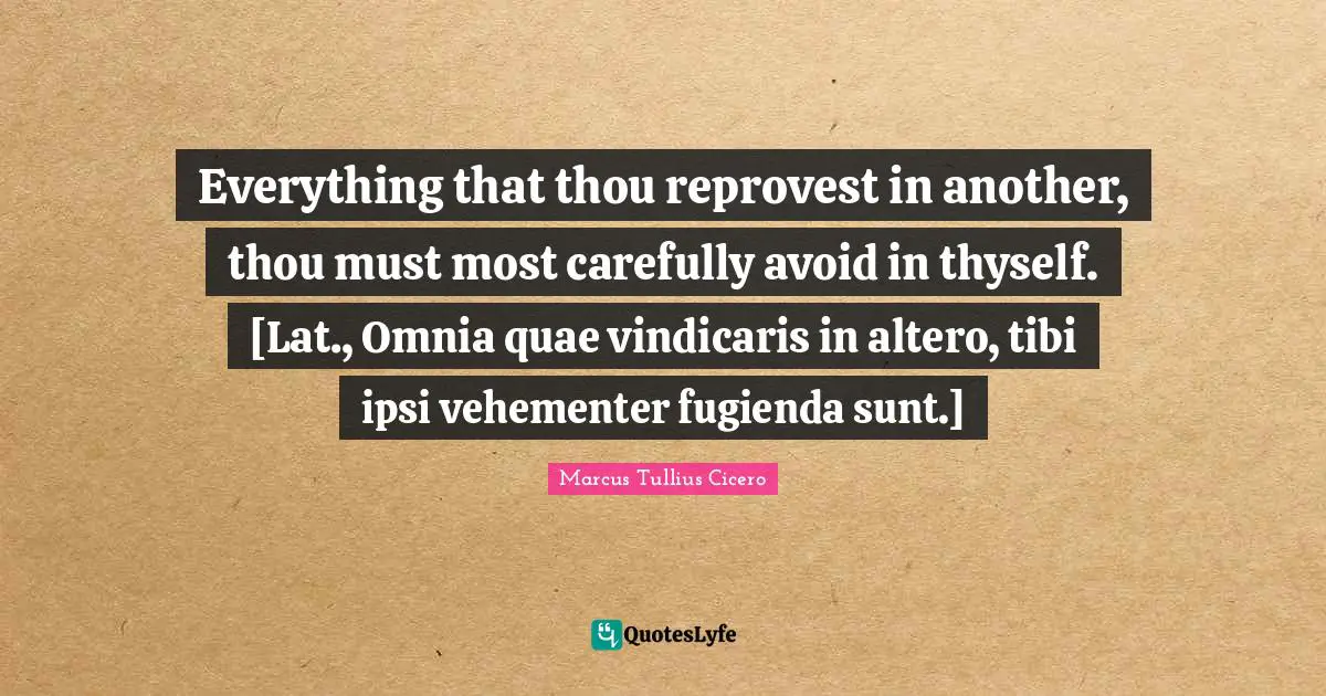 Thyself Quotes: "Everything that thou reprovest in another, thou must most carefully avoid in thyself. [Lat., Omnia quae vindicaris in altero, tibi ipsi vehementer fugienda sunt.]"