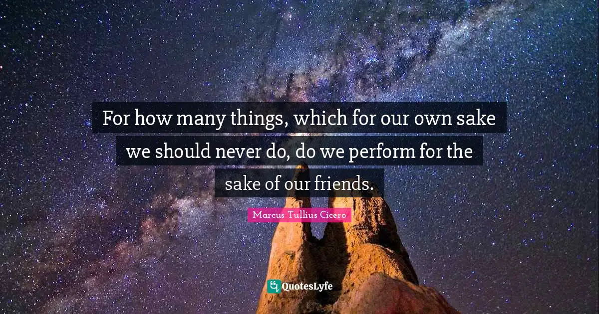 For how many things, which for our own sake we should never do, do we perform for the sake of our friends.