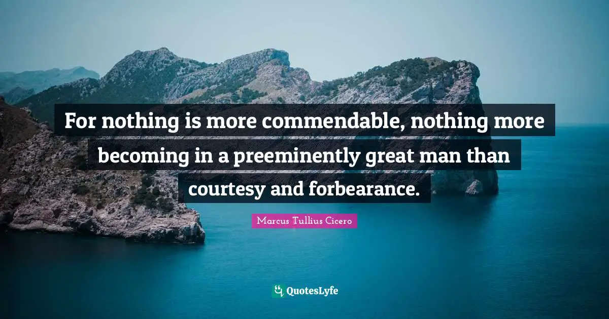 For nothing is more commendable, nothing more becoming in a preeminently great man than courtesy and forbearance.