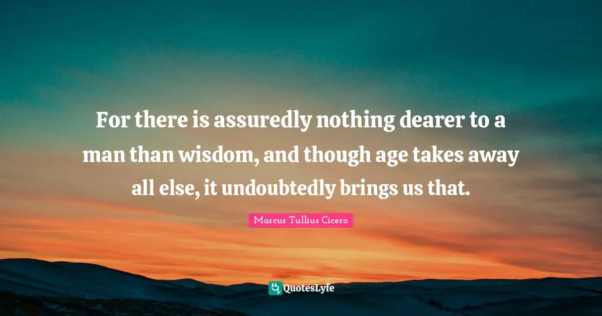 For there is assuredly nothing dearer to a man than wisdom, and though age takes away all else, it undoubtedly brings us that.