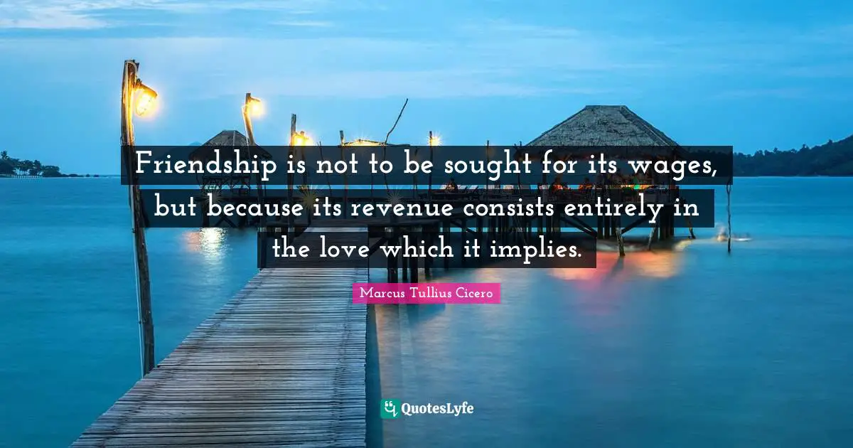 Friendship is not to be sought for its wages, but because its revenue consists entirely in the love which it implies.