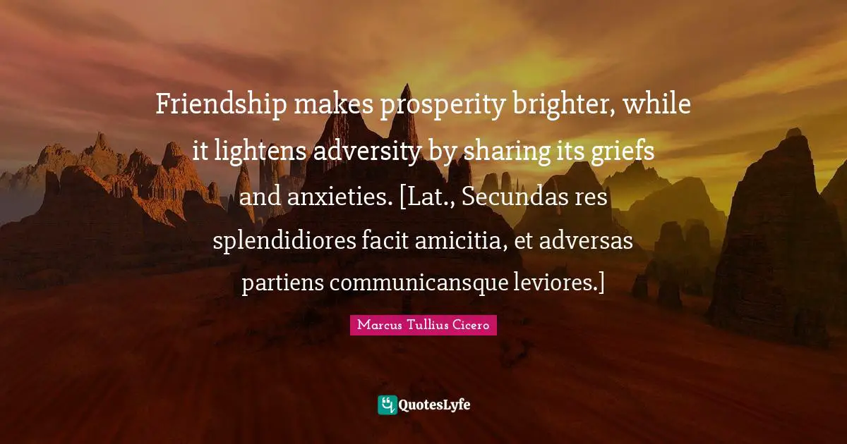 Friendship makes prosperity brighter, while it lightens adversity by sharing its griefs and anxieties. [Lat., Secundas res splendidiores facit amicitia, et adversas partiens communicansque leviores.]